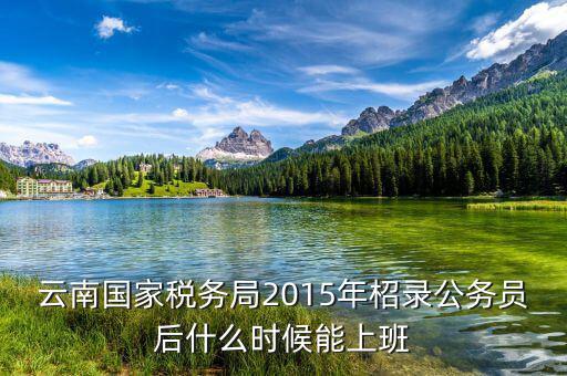 云南國家稅務局2015年柖錄公務員后什么時候能上班