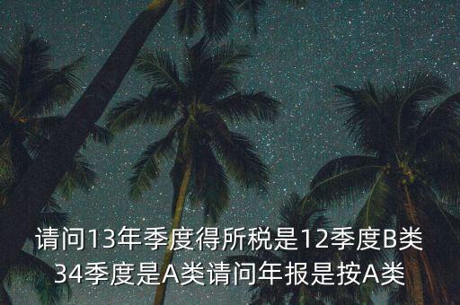 年報B類是什么，請問13年季度得所稅是12季度B類34季度是A類請問年報是按A類