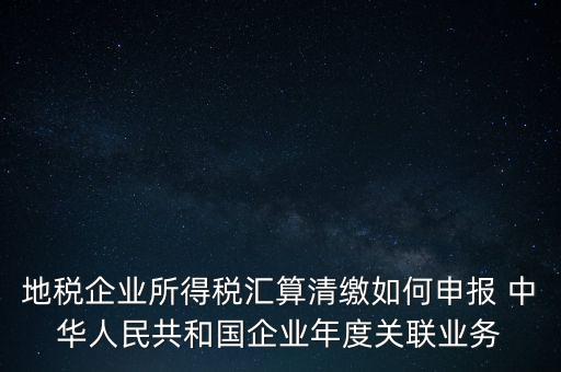 地稅企業(yè)所得稅匯算清繳如何申報(bào) 中華人民共和國企業(yè)年度關(guān)聯(lián)業(yè)務(wù)