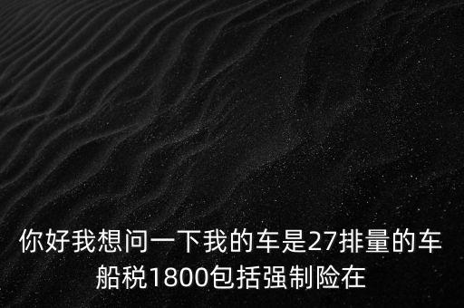 為什么車船稅要1800元，你好我想問一下我的車是27排量的車船稅1800包括強制險在