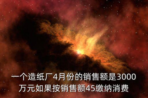 一個(gè)造紙廠4月份的銷售額是3000萬(wàn)元如果按銷售額45繳納消費(fèi)