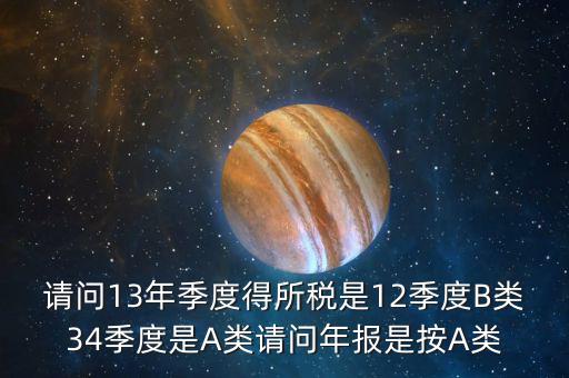 請(qǐng)問13年季度得所稅是12季度B類34季度是A類請(qǐng)問年報(bào)是按A類