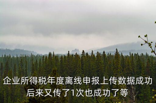 企業(yè)所得稅年度離線申報上傳數(shù)據成功后來又傳了1次也成功了等