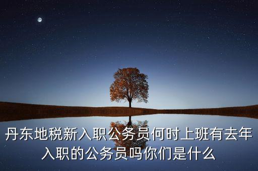 丹東國稅什么時候報道，丹東地稅新入職公務(wù)員何時上班有去年入職的公務(wù)員嗎你們是什么