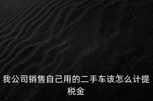 銷售二手車交什么稅，我公司銷售自己用的二手車該怎么計提稅金