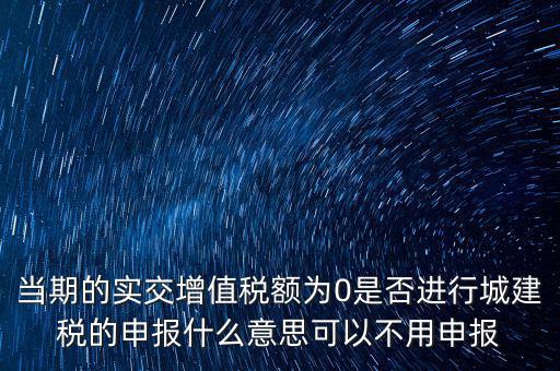 當期的實交增值稅額為0是否進行城建稅的申報什么意思可以不用申報