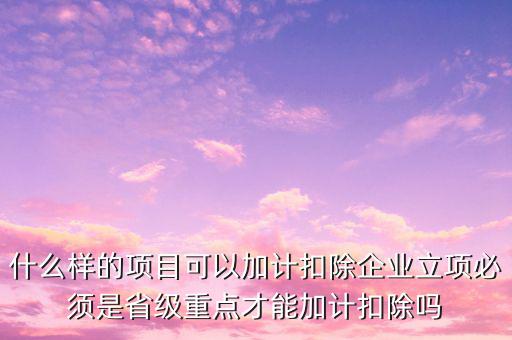 什么樣的項目可以加計扣除企業(yè)立項必須是省級重點(diǎn)才能加計扣除嗎