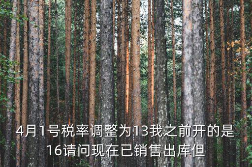 13稅率調(diào)整什么時候，4月1號稅率調(diào)整為13我之前開的是16請問現(xiàn)在已銷售出庫但