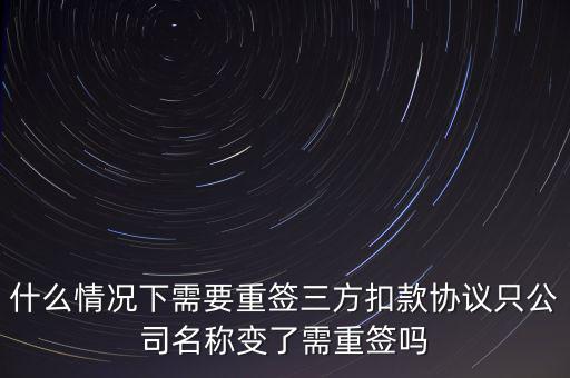 什么變更需要重簽三方協(xié)議，什么情況下需要重簽三方扣款協(xié)議只公司名稱變了需重簽嗎