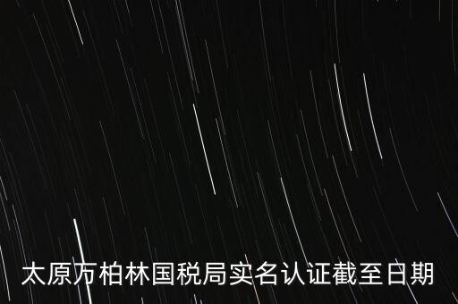 山西實名制辦稅什么時候開始，太原萬柏林國稅局實名認證截至日期