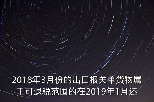 2018年3月份都報(bào)什么稅，2018年3月份的出口報(bào)關(guān)單貨物屬于可退稅范圍的在2019年1月還