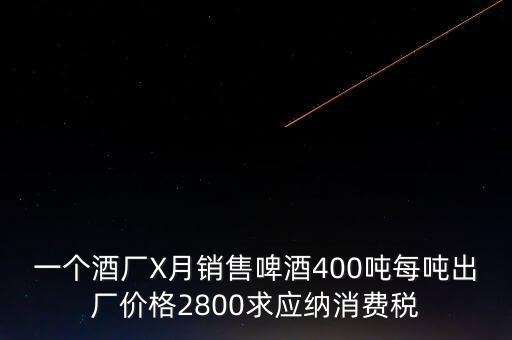 一個酒廠X月銷售啤酒400噸每噸出廠價格2800求應(yīng)納消費稅