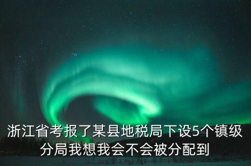 進地稅局后如何分配，浙江省考報了某縣地稅局下設5個鎮(zhèn)級分局我想我會不會被分配到