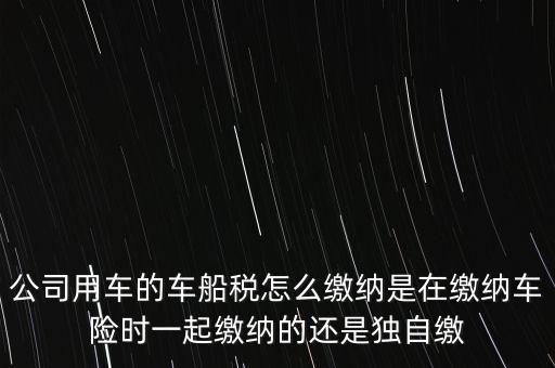 公司用車的車船稅怎么繳納是在繳納車險時一起繳納的還是獨自繳