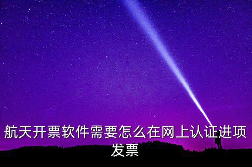 航天盤如何勾選認證，航天開票軟件需要怎么在網(wǎng)上認證進項發(fā)票