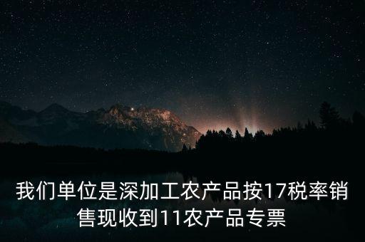 我們單位是深加工農(nóng)產(chǎn)品按17稅率銷售現(xiàn)收到11農(nóng)產(chǎn)品專票