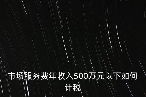 小規(guī)模500萬如何計算方法，市場服務(wù)費年收入500萬元以下如何計稅