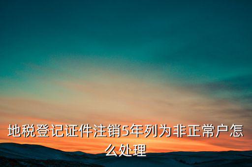 地稅登記證件注銷(xiāo)5年列為非正常戶(hù)怎么處理