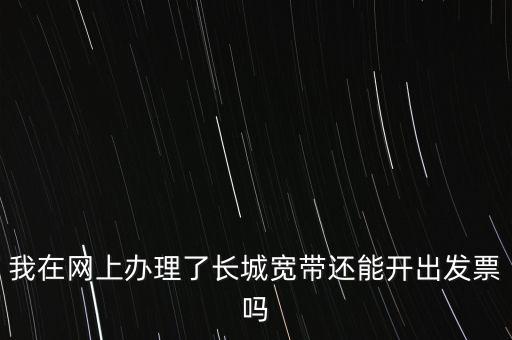 辦理寬帶業(yè)務如何開票，我在網上辦理了長城寬帶還能開出發(fā)票嗎