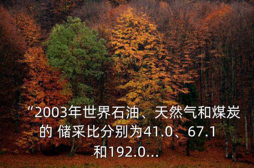 “2003年世界石油、天然氣和煤炭的 儲采比分別為41.0、67.1和192.0...