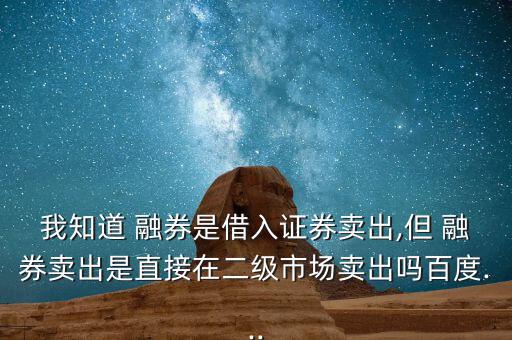 我知道 融券是借入證券賣出,但 融券賣出是直接在二級市場賣出嗎百度...