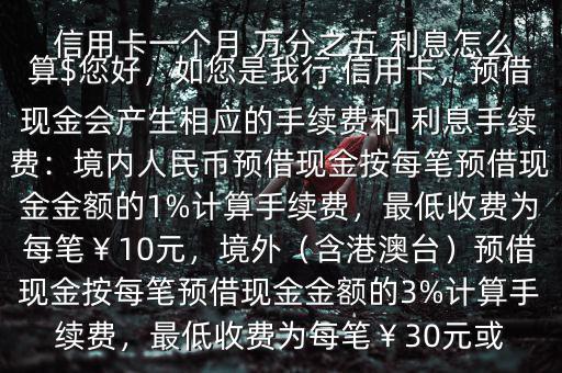  信用卡一個(gè)月 萬分之五 利息怎么算$您好，如您是我行 信用卡，預(yù)借現(xiàn)金會(huì)產(chǎn)生相應(yīng)的手續(xù)費(fèi)和 利息手續(xù)費(fèi)：境內(nèi)人民幣預(yù)借現(xiàn)金按每筆預(yù)借現(xiàn)金金額的1%計(jì)算手續(xù)費(fèi)，最低收費(fèi)為每筆￥10元，境外（含港澳臺(tái)）預(yù)借現(xiàn)金按每筆預(yù)借現(xiàn)金金額的3%計(jì)算手續(xù)費(fèi)，最低收費(fèi)為每筆￥30元或