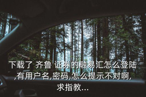 下載了 齊魯 證券的融易匯怎么登陸,有用戶名,密碼,怎么提示不對(duì)啊,求指教...