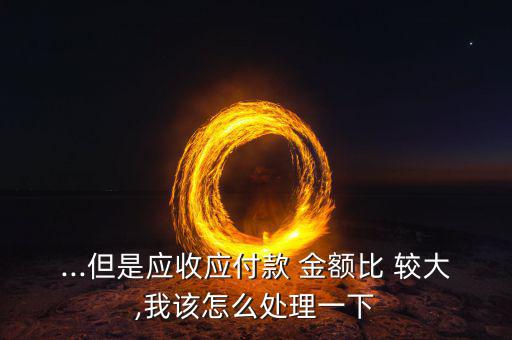 ...但是應(yīng)收應(yīng)付款 金額比 較大,我該怎么處理一下