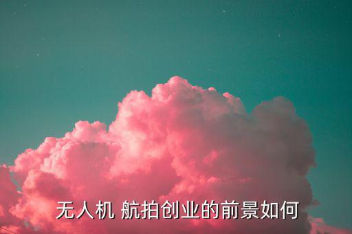 無人機航拍怎么賺錢,無人機航拍進入瓶頸業(yè)者缺乏系統培訓人員