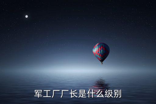 川維廠長(zhǎng)什么級(jí)別，軍工廠廠長(zhǎng)是什么級(jí)別