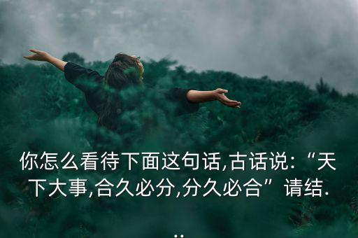 你怎么看待下面這句話,古話說:“天下大事,合久必分,分久必合”請結(jié)...