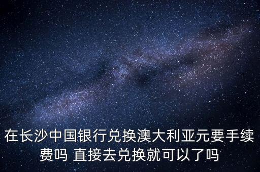 在長沙中國銀行兌換澳大利亞元要手續(xù)費嗎 直接去兌換就可以了嗎