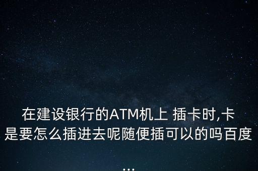 在建設(shè)銀行的ATM機上 插卡時,卡是要怎么插進去呢隨便插可以的嗎百度...