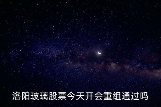 洛陽玻璃什么時(shí)候重組，洛陽玻璃股票今天開會重組通過嗎