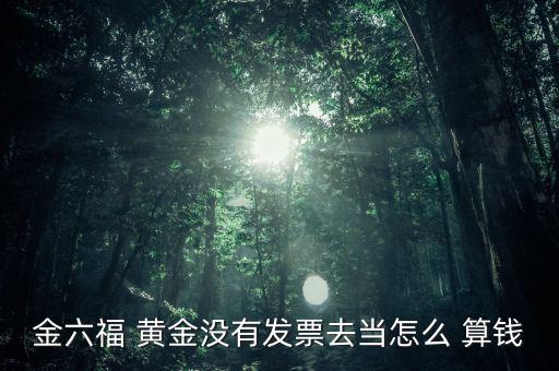 金六福 黃金沒有發(fā)票去當(dāng)怎么 算錢