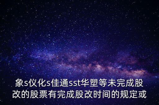 s佳通什么時(shí)候股改，象s儀化s佳通sst華塑等未完成股改的股票有完成股改時(shí)間的規(guī)定或