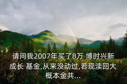 請問我2007年買了8萬 博時(shí)興新成長 基金,從來沒動(dòng)過,若現(xiàn)瀆回大概本金共...