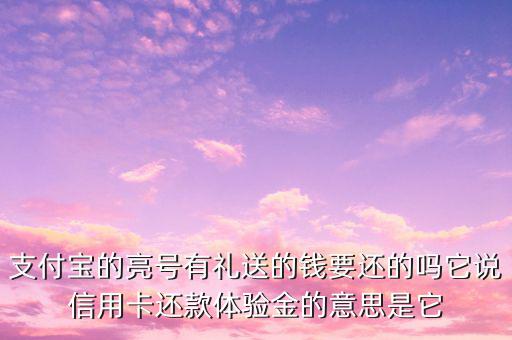 支付寶的亮號有禮送的錢要還的嗎它說信用卡還款體驗金的意思是它