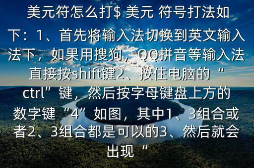  美元符怎么打$ 美元 符號打法如下：1、首先將輸入法切換到英文輸入法下，如果用搜狗，QQ拼音等輸入法直接按shift鍵2、按住電腦的“ctrl”鍵，然后按字母鍵盤上方的數(shù)字鍵“4”如圖，其中1、3組合或者2、3組合都是可以的3、然后就會出現(xiàn)“