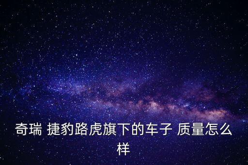 捷豹車的質量怎么樣,國產(chǎn)合資車中奇瑞捷豹路虎質量很不錯