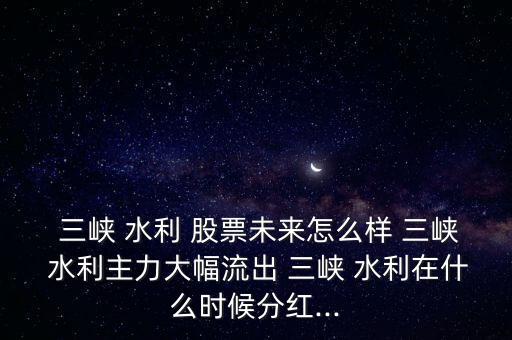  三峽 水利 股票未來怎么樣 三峽 水利主力大幅流出 三峽 水利在什么時(shí)候分紅...