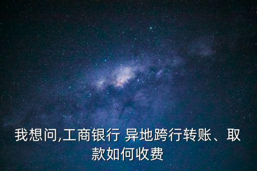 我想問,工商銀行 異地跨行轉(zhuǎn)賬、取款如何收費(fèi)