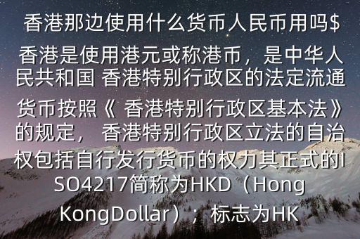  香港那邊使用什么貨幣人民幣用嗎$ 香港是使用港元或稱港幣，是中華人民共和國 香港特別行政區(qū)的法定流通貨幣按照《 香港特別行政區(qū)基本法》的規(guī)定， 香港特別行政區(qū)立法的自治權(quán)包括自行發(fā)行貨幣的權(quán)力其正式的ISO4217簡稱為HKD（HongKongDollar）；標(biāo)志為HK