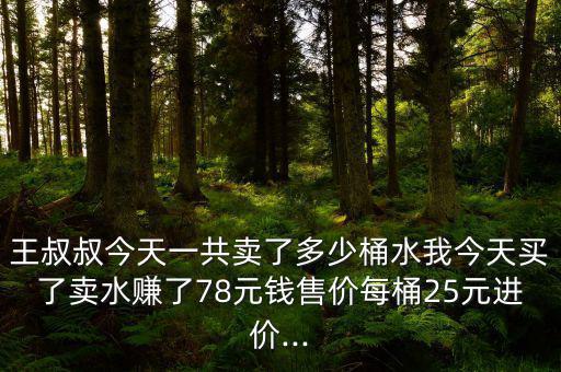 王叔叔今天一共賣了多少桶水我今天買了賣水賺了78元錢售價每桶25元進價...