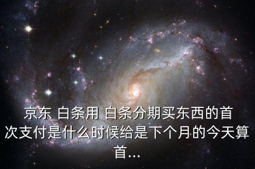  京東 白條用 白條分期買東西的首次支付是什么時(shí)候給是下個(gè)月的今天算首...