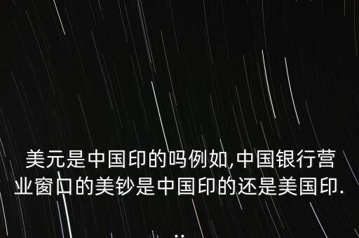  美元是中國印的嗎例如,中國銀行營業(yè)窗口的美鈔是中國印的還是美國印...