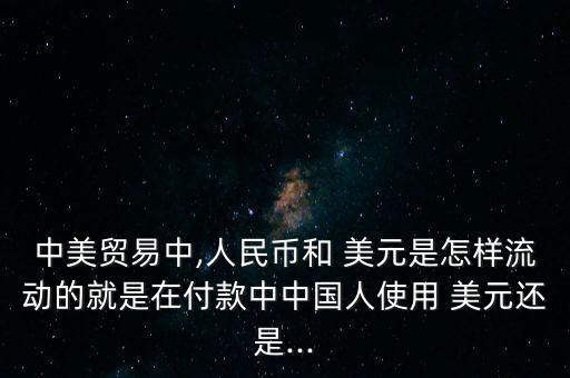 中美貿(mào)易中,人民幣和 美元是怎樣流動的就是在付款中中國人使用 美元還是...