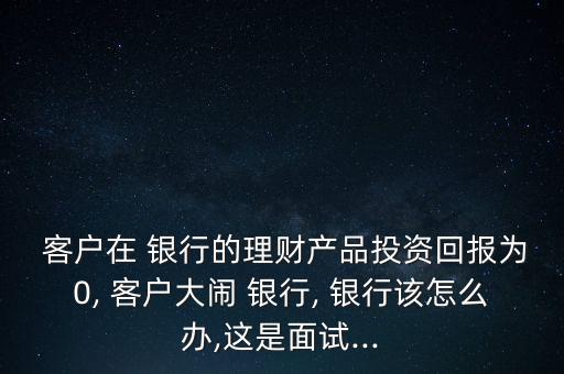  客戶在 銀行的理財產(chǎn)品投資回報為0, 客戶大鬧 銀行, 銀行該怎么辦,這是面試...