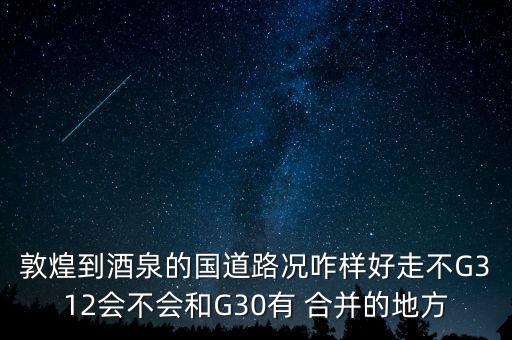 敦煌到酒泉的國道路況咋樣好走不G312會不會和G30有 合并的地方