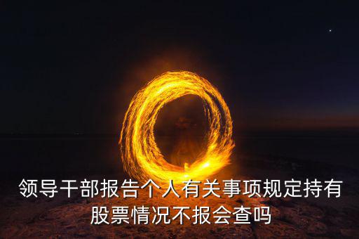  領(lǐng)導(dǎo)干部報告?zhèn)€人有關(guān)事項規(guī)定持有 股票情況不報會查嗎